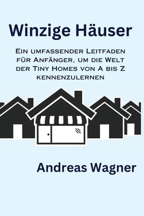 Winzige Häuser: Ein umfassender Leitfaden für Anfänger, um die Welt der Tiny Homes von A bis Z kennenzulernen by Andreas Wagner