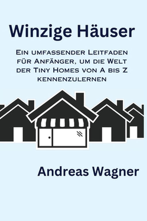 Winzige Häuser: Ein umfassender Leitfaden für Anfänger, um die Welt der Tiny Homes von A bis Z kennenzulernen by Andreas Wagner