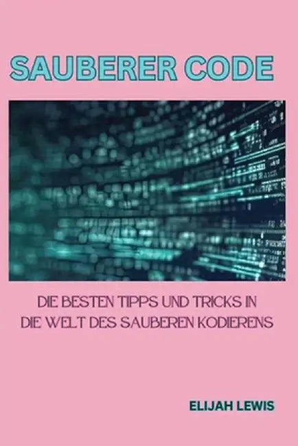 Sauberer Code: Die besten Tipps und Tricks in die Welt des sauberen Kodierens by Elijah Lewis