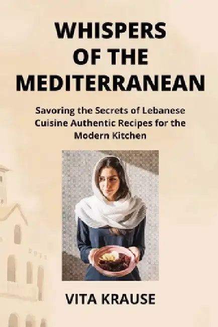 Whispers of the Mediterranean: Savoring the Secrets of Lebanese Cuisine Authentic Recipes for the Modern Kitchen by Vita Krause