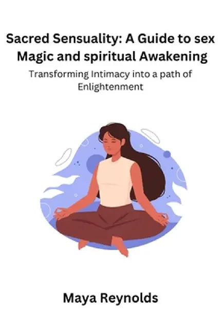 Sacred Sensuality: A Guide to sex Magic and spiritual Awakening Transforming Intimacy into a path of Enlightenment by Maya Reynolds