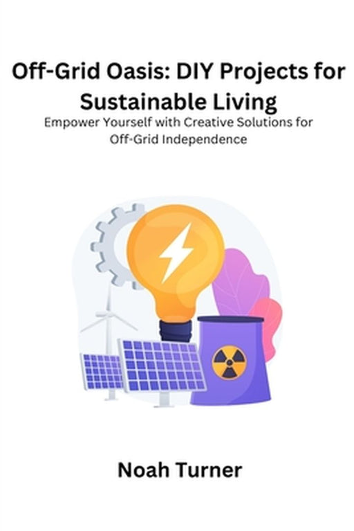 Off-Grid Oasis: Empower yourself with creative solutions for off- grid independence by Noah Turner