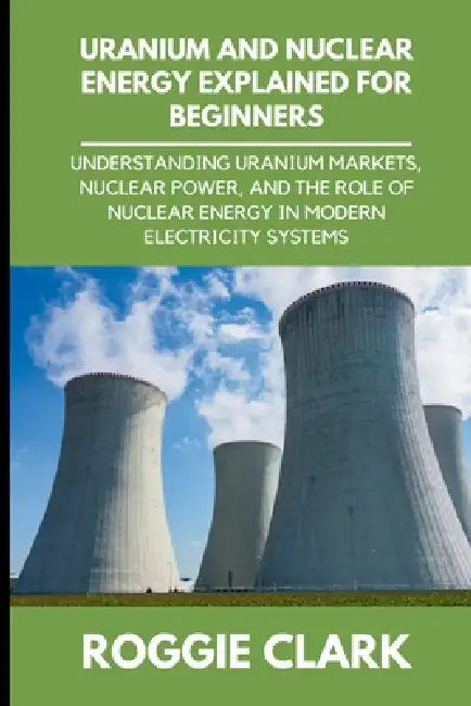 Uranium and Nuclear Energy Explained for Beginners: Understanding Uranium Markets, Nuclear Power, and the Role of Nuclear Energy in Modern Electricity by Roggie Clark, Raj Clark