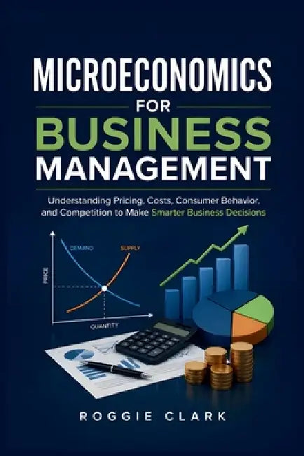 Microeconomics for Business Management: Understanding Pricing, Costs, Consumer Behavior, and Competition to Make Smarter Business Decisions by Roggie Clark, Raj Clark