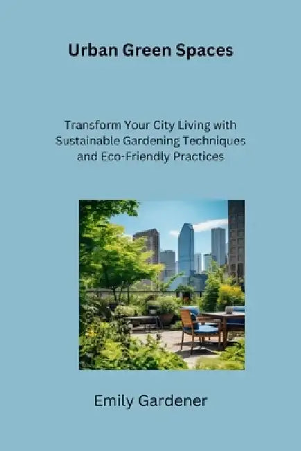 Urban Green Spaces: Transform Your City Living with Sustainable Gardening Techniques and Eco-Friendly Practices by Emily Gardener