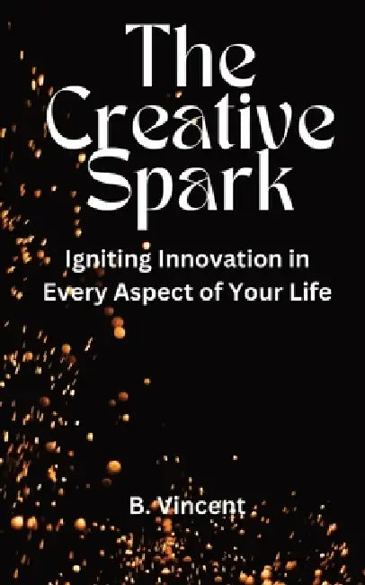 The Creative Spark: Igniting Innovation in Every Aspect of Your Life by B. Vincent