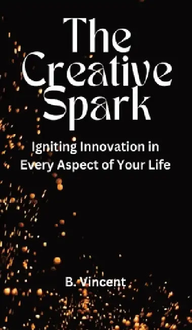 The Creative Spark: Igniting Innovation in Every Aspect of Your Life by B. Vincent