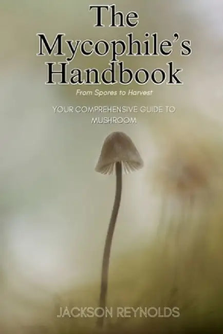 The Mycophile's Handbook: From Spores to Harvest: Your Comprehensive Guide to Mushroom by Jackson Reynolds