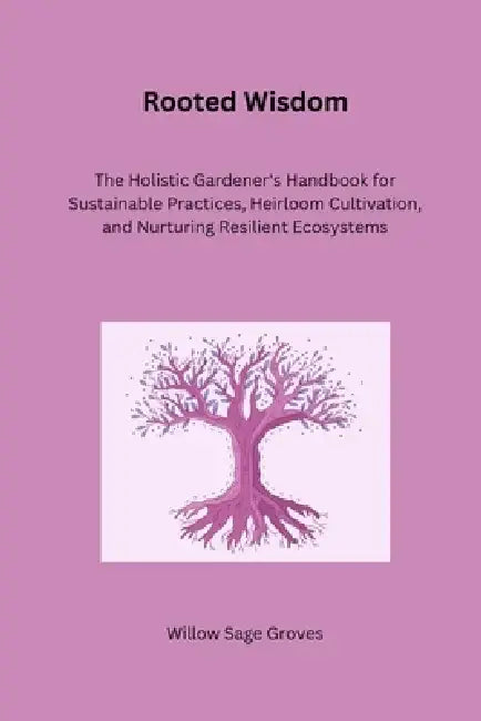 Rooted Wisdom: The Holistic Gardener's Handbook for Sustainable Practices, Heirloom Cultivation, and Nurturing Resilient Ecosystems by Willow Sage Groves