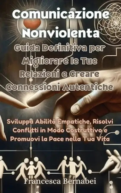 Comunicazione Nonviolenta: Guida Definitiva per Migliorare le Tue Relazioni e Creare Connessioni Autentiche: Sviluppa Abilità Empatiche, Risolvi by Francesca Bernabei