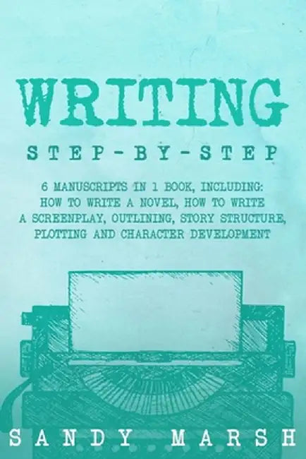 Writing: Step-by-Step 6 Manuscripts in 1 Book, Including: How to Write a Novel, How to Write a Screenplay, Outlining, Story Str by Sandy Marsh