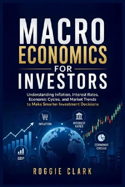Macroeconomics for Investors: Understanding Economic Cycles, Inflation, Interest Rates, and Market Trends to Make Smarter Investment Decisions by Roggie Clark, Raj Clark