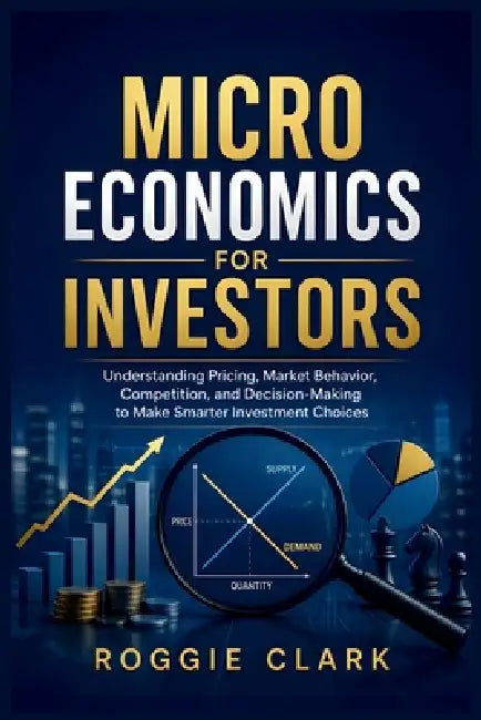 Microeconomics for Investors: Understanding Pricing, Market Behavior, Competition, and Decision-Making to Make Smarter Investment Choices by Roggie Clark, Raj Clark