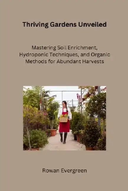 Thriving Gardens Unveiled: Mastering Soil Enrichment, Hydroponic Techniques, and Organic Methods for Abundant Harvests by Rowan Evergreen