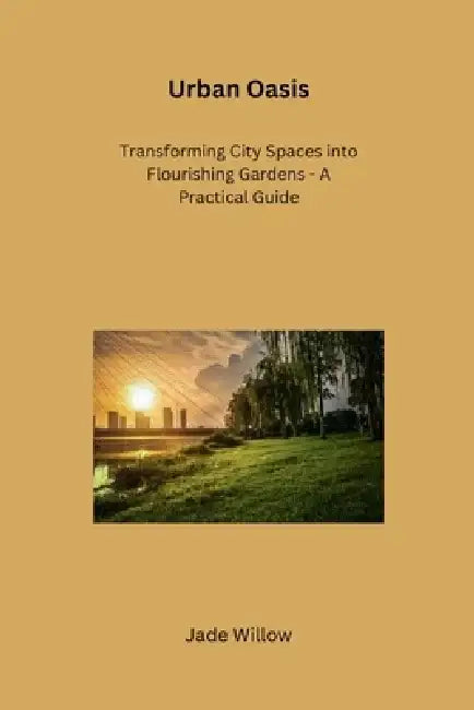 Urban Oasis: Transforming City Spaces into Flourishing Gardens - A Practical Guide by Jade Willow