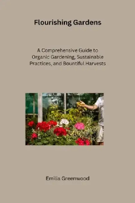 Flourishing Gardens: A Comprehensive Guide to Organic Gardening, Sustainable Practices, and Bountiful Harvests by Emilia Greenwood