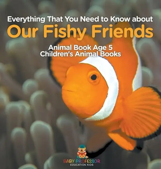 Everything That You Need to Know about Our Fishy Friends - Animal Book Age 5 Children's Animal Books by Baby Professor