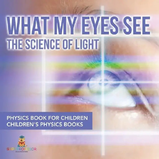 What My Eyes See: The Science of Light - Physics Book for Children Children's Physics Books by Baby Professor