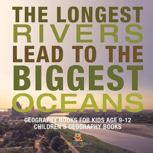 The Longest Rivers Lead to the Biggest Oceans - Geography Books for Kids Age 9-12 Children's Geography Books by Baby Professor