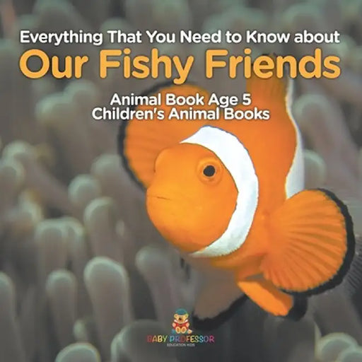 Everything That You Need to Know about Our Fishy Friends - Animal Book Age 5 Children's Animal Books by Baby Professor