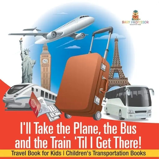 I'll Take the Plane, the Bus and the Train 'Til I Get There! Travel Book for Kids Children's Transportation Books by Baby Professor