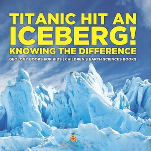 Titanic Hit An Iceberg! Icebergs vs. Glaciers - Knowing the Difference - Geology Books for Kids Children's Earth Sciences Books by Baby Professor