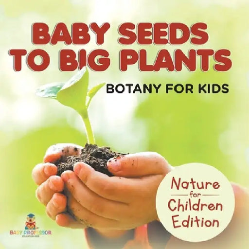 Baby Seeds To Big Plants: Botany for Kids Nature for Children Edition by Baby Professor