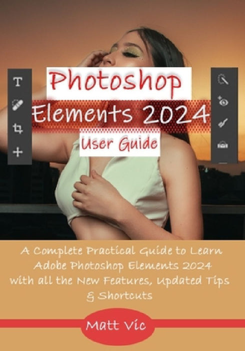 Photoshop Elements 2024 User Guide: A Complete Practical Guide to Learn Adobe Photoshop Elements 2024 with all the New Features, Updated Tips, & Short by Matt Vic