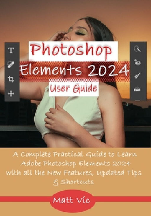 Photoshop Elements 2024 User Guide: A Complete Practical Guide to Learn Adobe Photoshop Elements 2024 with all the New Features, Updated Tips, & Short by Matt Vic