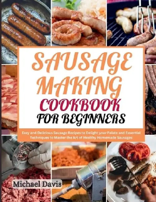 Sausage Making Cookbook for Beginners: Easy and Delicious Sausage Recipes to Delight your Palate and Essential Techniques to Master the Art of Healthy by Michael Davis