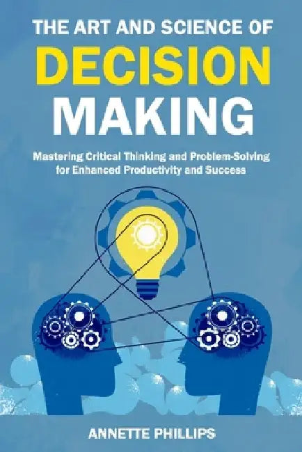 The Art and Science of Decision-Making: Mastering Critical Thinking and Problem-Solving for Enhanced Productivity and Success by Annette Phillips