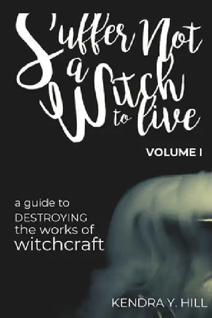 Suffer Not a Witch to Live: A Guide to Destroying the Works of Witchcraft by Kendra Y. Hill
