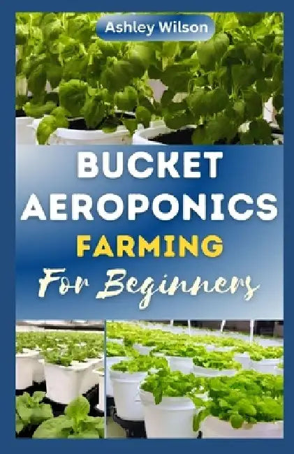 Bucket Aeroponics Farming for Beginners: A Comprehensive Guide to Growing Vegetables, Fruits, Herbs and Plants Aeroponically, Including Creating th by Ashley Wilson