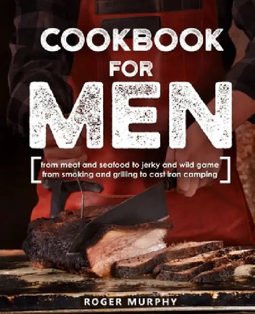 Cookbook for Men: From Meat and Seafood to Jerky and Wild Game, From Smoking and Grilling to Cast Iron Camping by Roger Murphy