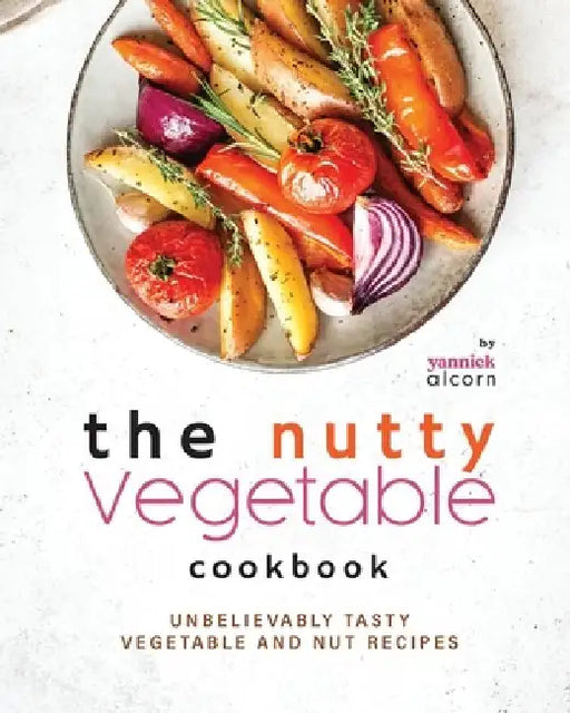 The Nutty Vegetable Cookbook: Unbelievably Tasty Vegetable and Nut Recipes by Yannick Alcorn