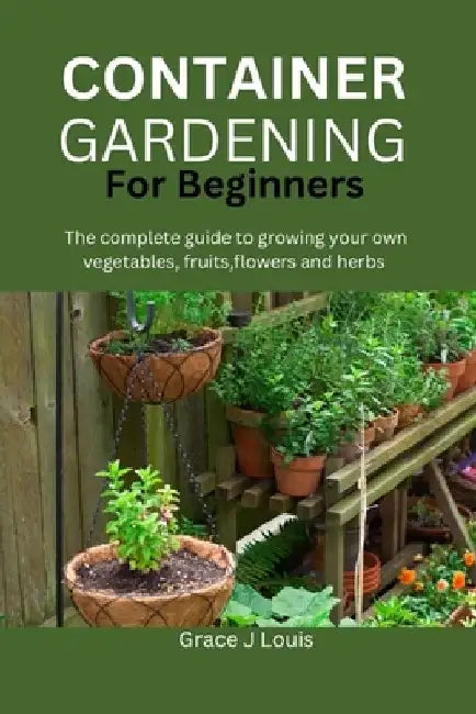 Container Gardening for Beginners: The complete guide to growing your own vegetables, fruits, flowers and herbs by Grace J. Louis