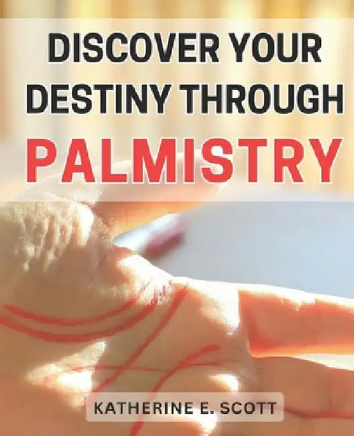Discover Your Destiny through Palmistry: Unlocking the Secrets of Your Future: Master Palmistry to Find Your Personal Path of Success by Katherine E. Scott