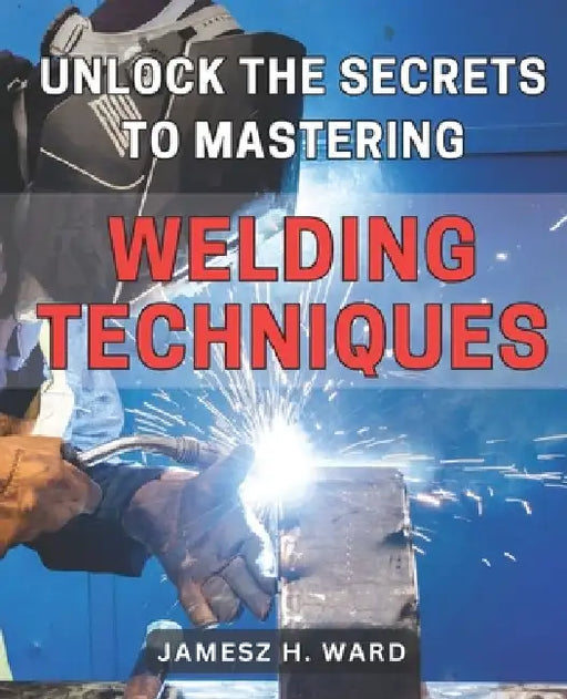 Unlock the Secrets to Mastering Welding Techniques: Discover Proven Strategies and Techniques to Excel in the Art of Welding for Beginners by Jamesz H. Ward