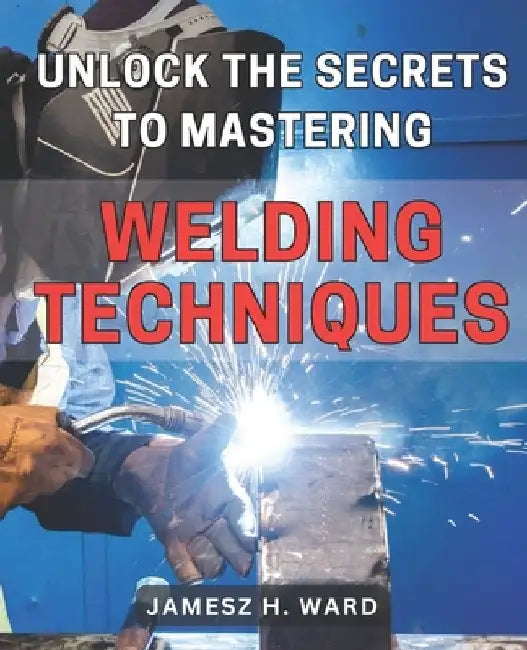 Unlock the Secrets to Mastering Welding Techniques: Discover Proven Strategies and Techniques to Excel in the Art of Welding for Beginners by Jamesz H. Ward