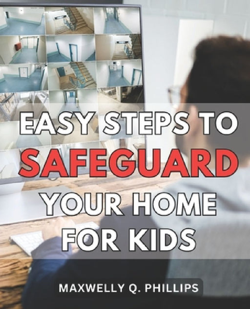 Easy Steps to Safeguard Your Home for Kids: Protecting Your Family: Simple Strategies to Ensure a Safe and Secure Home Environment by Maxwelly Q. Phillips