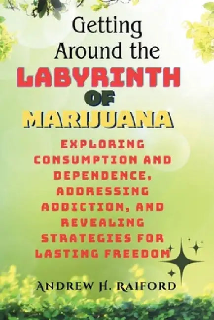Getting Around the Labyrinth of Marijuana: Exploring Consumption and Dependence, Addressing Addiction, and Revealing Strategies for Lasting Freedom by Andrew H. Raiford