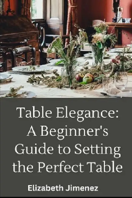 Table Elegance 101: A Beginner's Guide to Setting the Perfect Table by Elizabeth Jimenez
