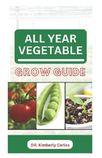 All Year Vegetable Grow Guide: Growing Green Veggies Without Seasonal Restrictions by Kimberly Carlos