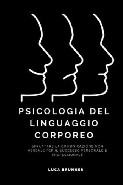 Psicologia del Linguaggio Corporeo: Sfruttare la Comunicazione Non Verbale per il Successo Personale e Professionale by Luca Brunner