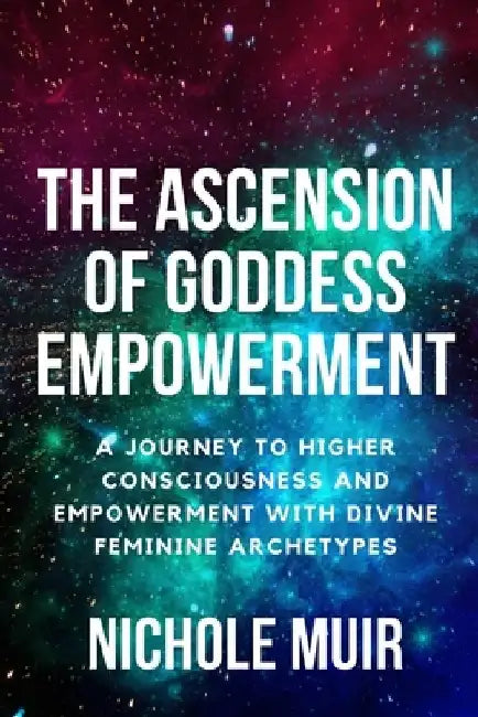 The Ascension of Goddess Empowerment: A Journey to Higher Consciousness and Empowerment with Divine Feminine Archetypes by Nichole Muir