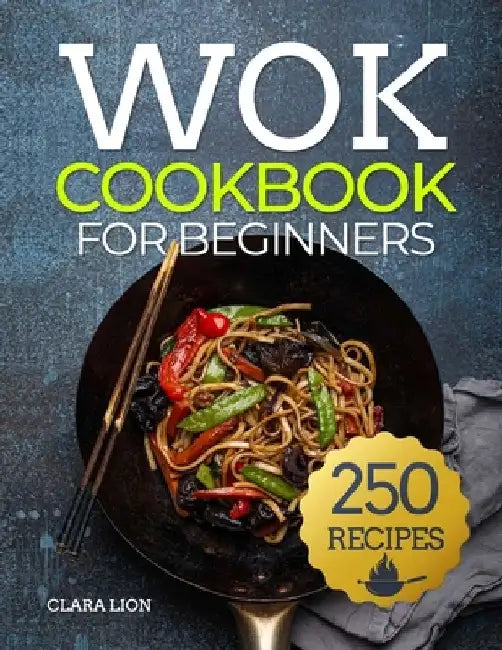 Wok cookbook for beginners: 250 Flavor-Packed Recipes to Stir-Fry, Steam, and Savor at Home by Clara Lion