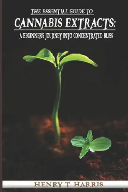 The Essential Guide to Cannabis Extracts: : A Beginner's Journey into Concentrated Bliss by Henry T. Harris