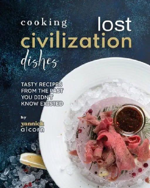 Cooking Lost Civilization Dishes: Tasty Recipes from the Past You Didn't Know Existed by Yannick Alcorn