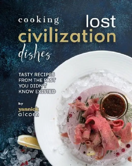 Cooking Lost Civilization Dishes: Tasty Recipes from the Past You Didn't Know Existed by Yannick Alcorn