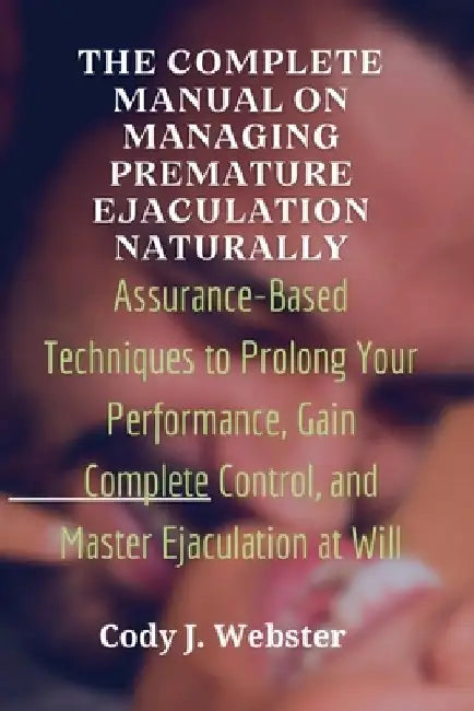 The Complete Manual on Managing Premature Ejaculation Naturally: Assurance-Based Techniques to Prolong Your Performance, Gain Complete Control, and Ma by Cody J. Webster